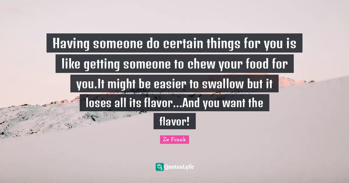 Having someone do certain things for you is like getting someone to chew your food for you.It might be easier to swallow but it loses all its flavor...And you want the flavor!