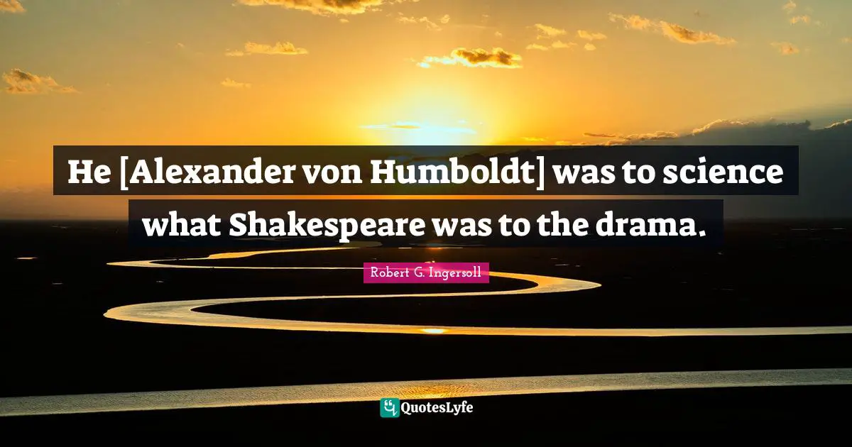 He [Alexander von Humboldt] was to science what Shakespeare was to the drama.