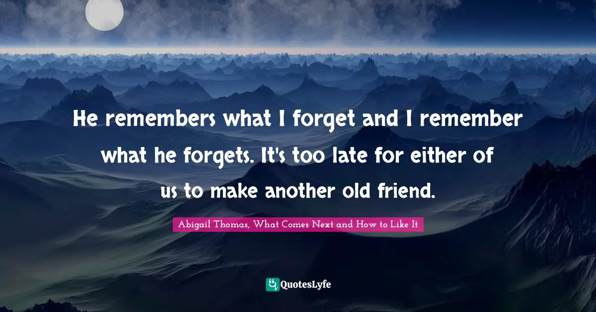 He remembers what I forget and I remember what he forgets. It's too late for either of us to make another old friend.