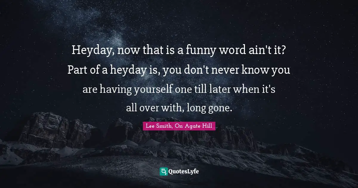 Heyday, now that is a funny word ain't it? Part of a heyday is, you don't never know you are having yourself one till later when it's all over with, long gone.