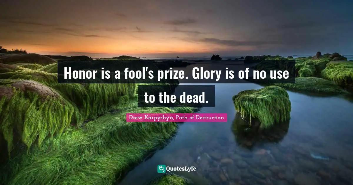 Honor is a fool's prize. Glory is of no use to the dead.