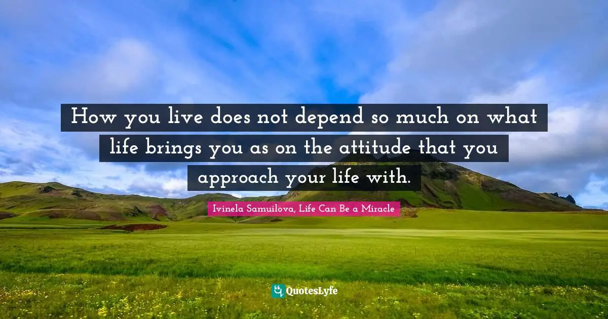 How you live does not depend so much on what life brings you as on the attitude that you approach your life with.