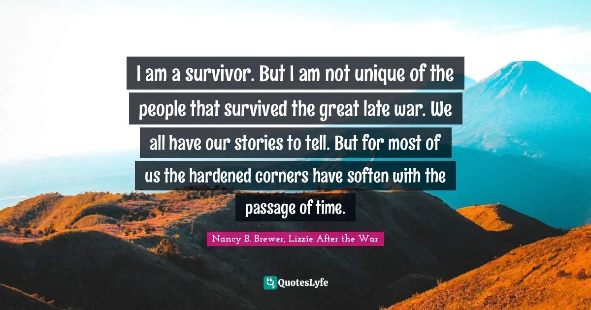 Nancy B. Brewer, Lizzie After The War Quotes: "I am a survivor. But I am not unique of the people that survived the great late war. We all have our stories to tell. But for most of us the hardened corners have soften with the passage of time."