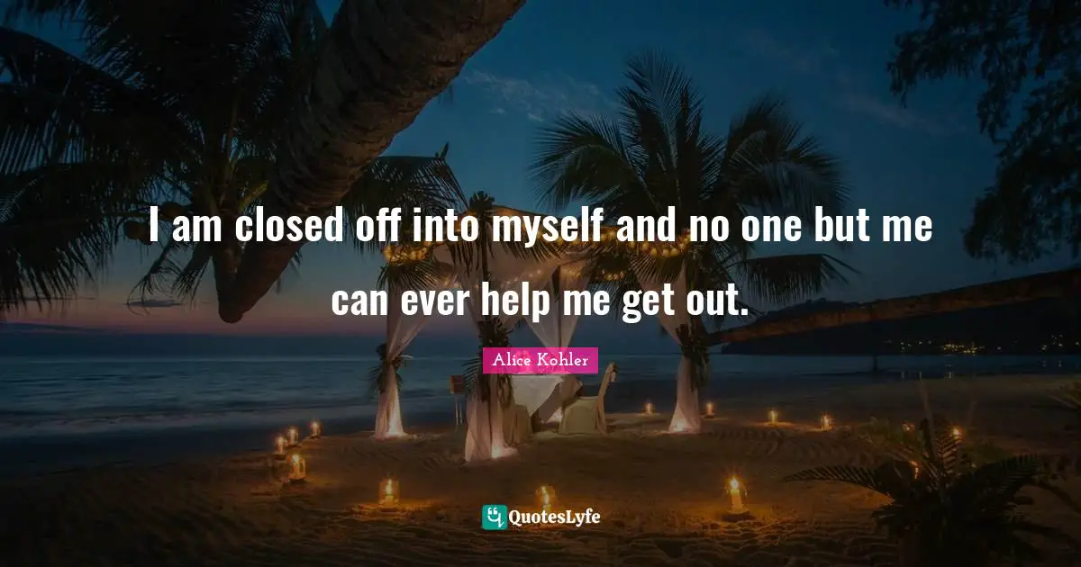 I am closed off into myself and no one but me can ever help me get out.