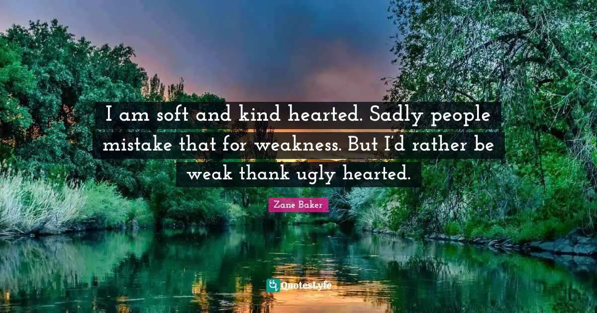 I am soft and kind hearted. Sadly people mistake that for weakness. But I’d rather be weak thank ugly hearted.