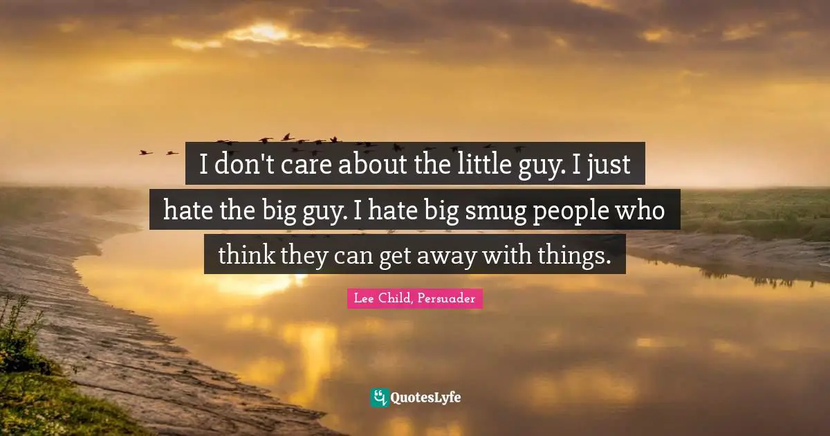 I don't care about the little guy. I just hate the big guy. I hate big smug people who think they can get away with things.