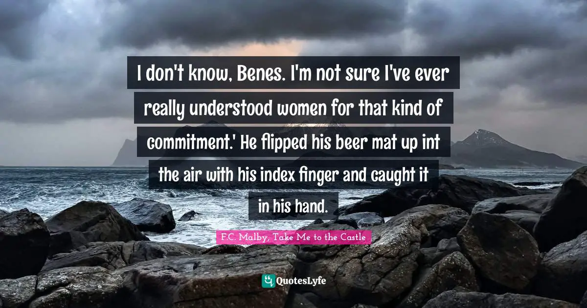Literary Fiction Quotes: "I don't know, Benes. I'm not sure I've ever really understood women for that kind of commitment.' He flipped his beer mat up int the air with his index finger and caught it in his hand."
