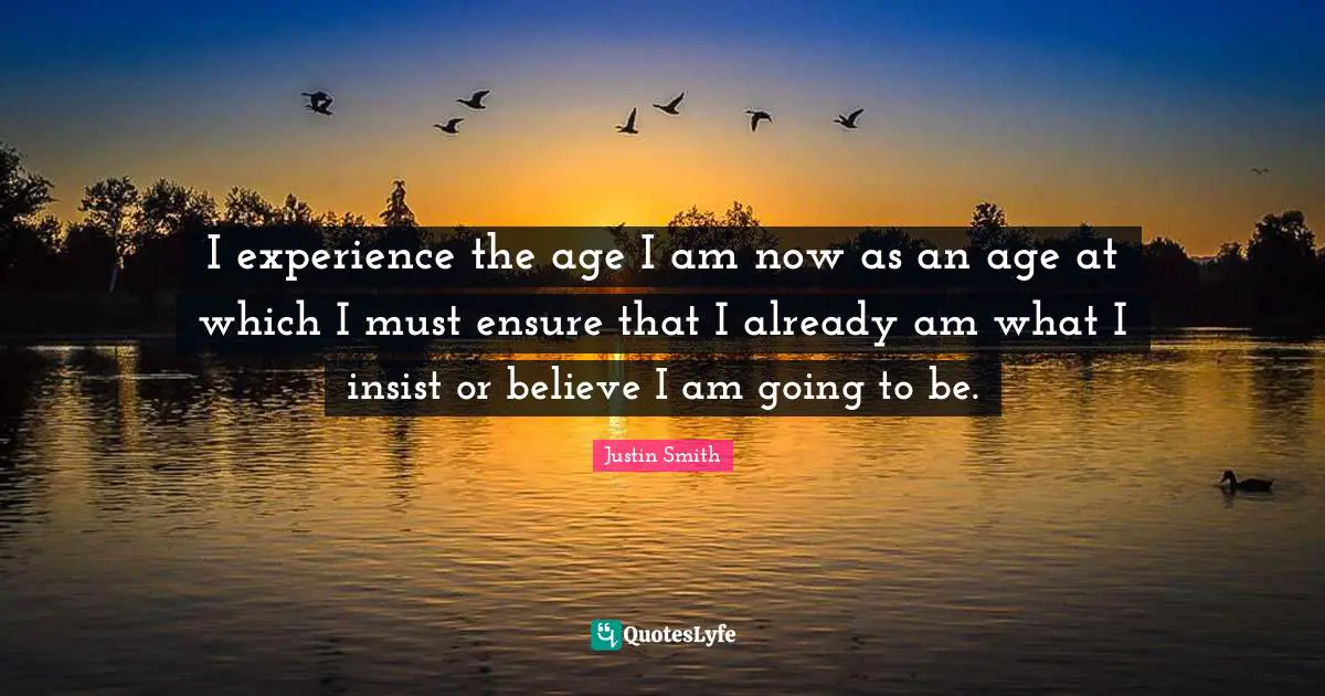 I experience the age I am now as an age at which I must ensure that I already am what I insist or believe I am going to be.