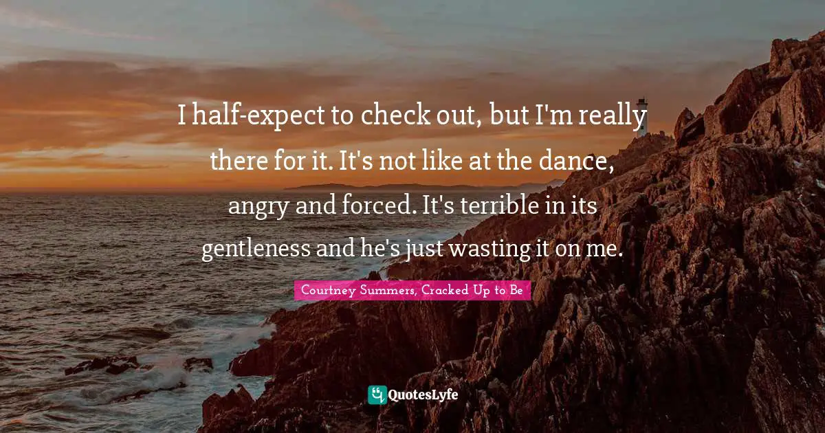 I half-expect to check out, but I'm really there for it. It's not like at the dance, angry and forced. It's terrible in its gentleness and he's just wasting it on me.