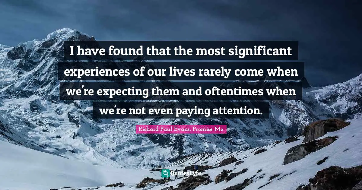 I have found that the most significant experiences of our lives rarely come when we're expecting them and oftentimes when we're not even paying attention.