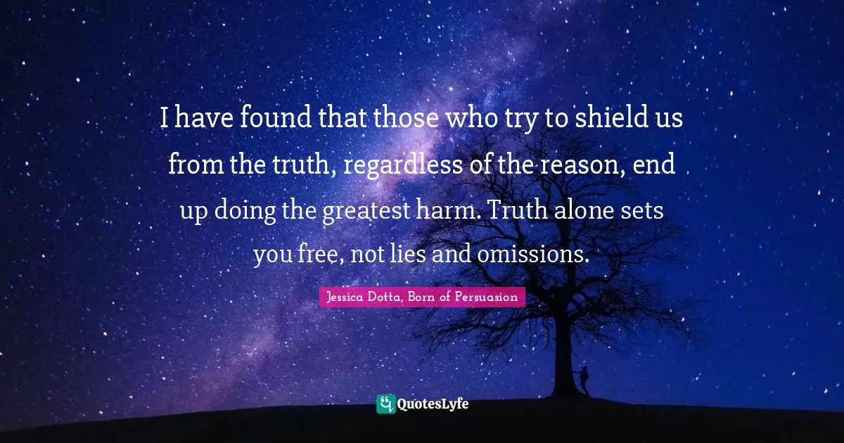 I have found that those who try to shield us from the truth, regardless of the reason, end up doing the greatest harm. Truth alone sets you free, not lies and omissions.