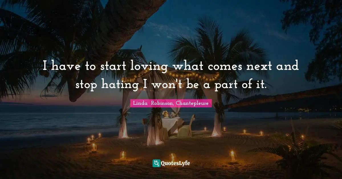 I have to start loving what comes next and stop hating I won't be a part of it.
