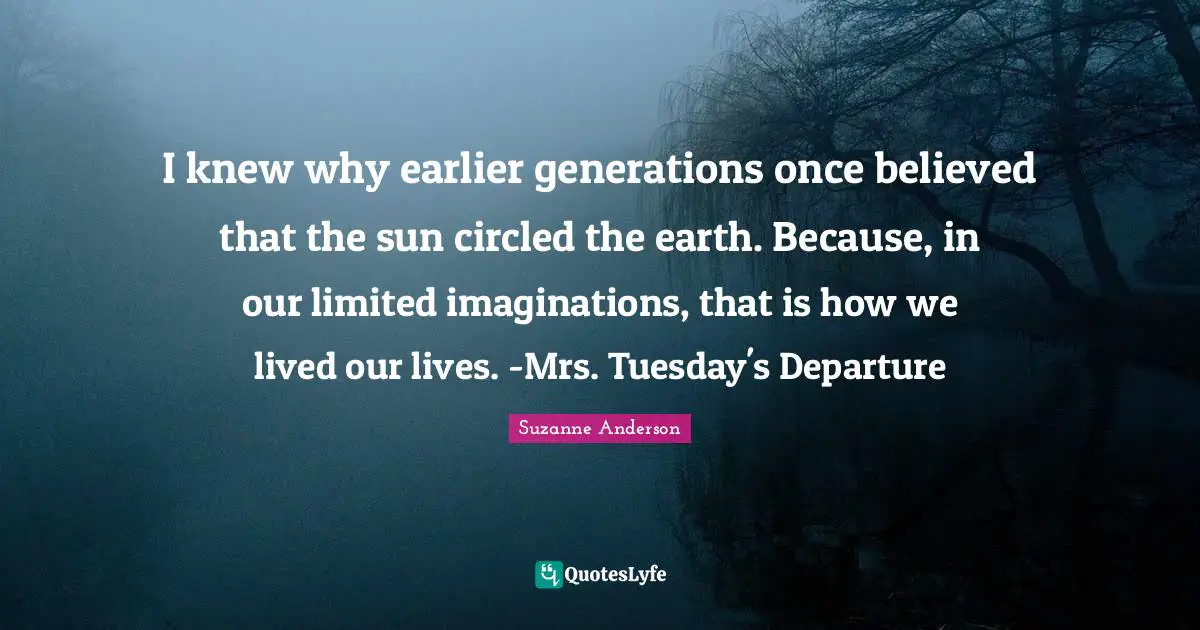 I knew why earlier generations once believed that the sun circled the earth. Because, in our limited imaginations, that is how we lived our lives. -Mrs. Tuesday's Departure