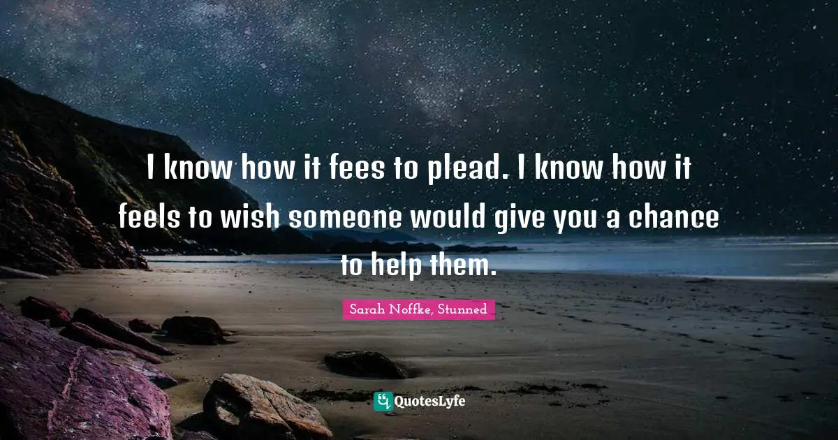 I know how it fees to plead. I know how it feels to wish someone would give you a chance to help them.