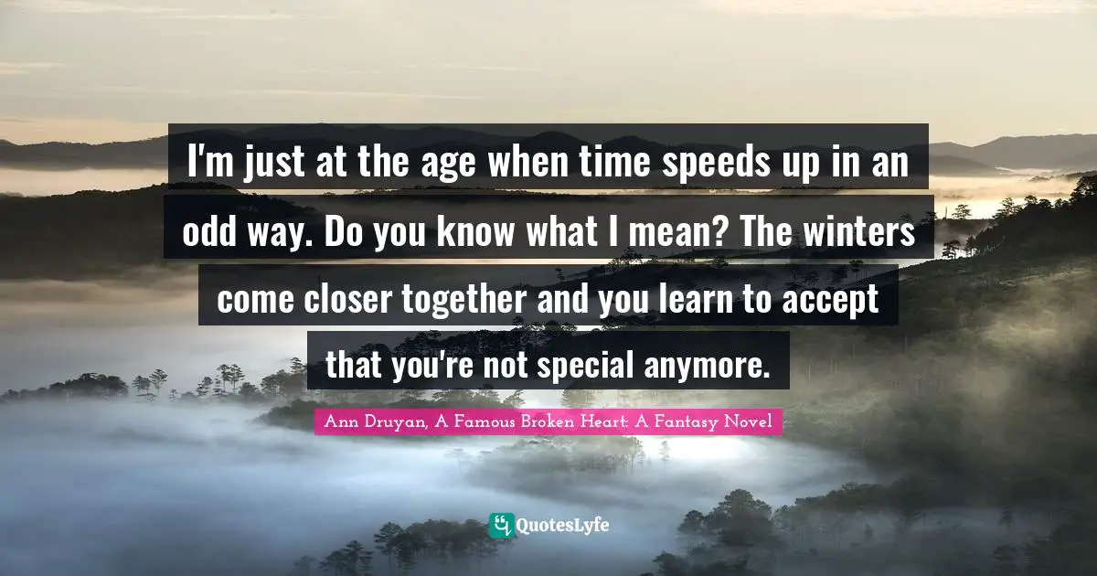I'm just at the age when time speeds up in an odd way. Do you know what I mean? The winters come closer together and you learn to accept that you're not special anymore.