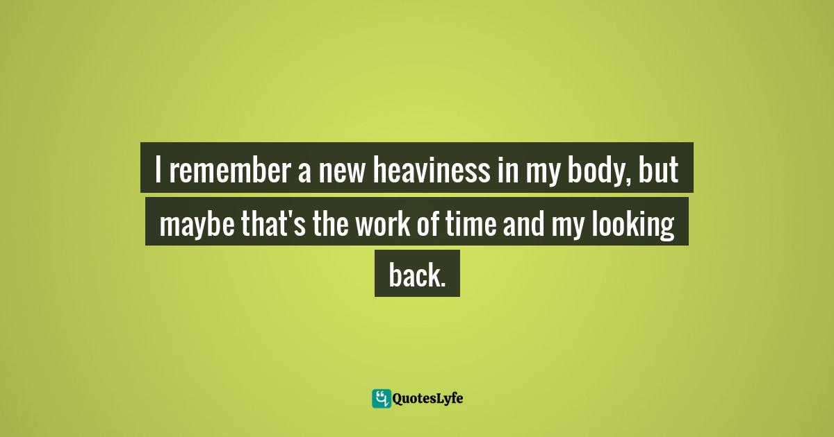 I remember a new heaviness in my body, but maybe that's the work of time and my looking back.