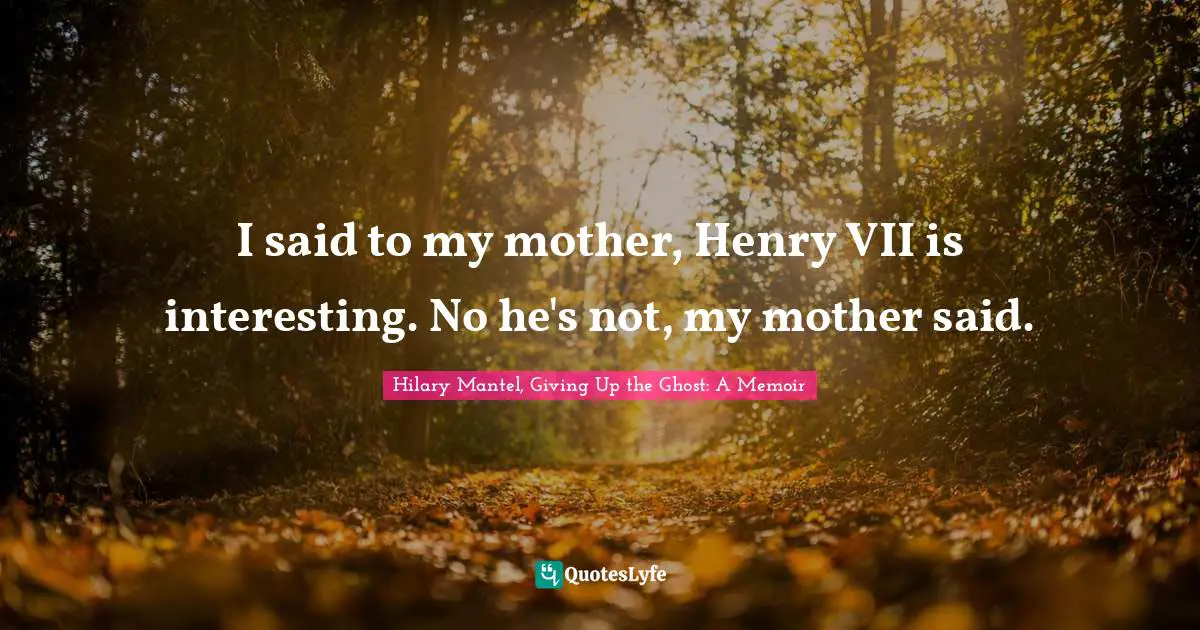 I said to my mother, Henry VII is interesting. No he's not, my mother said.