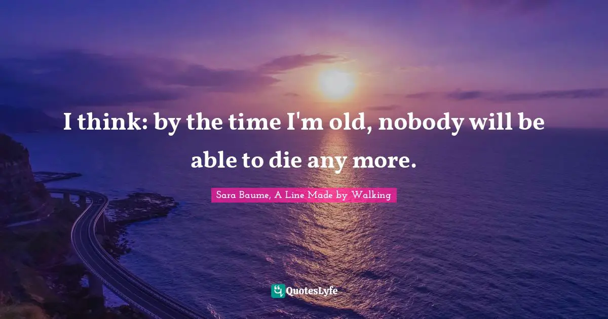 I think: by the time I'm old, nobody will be able to die any more.