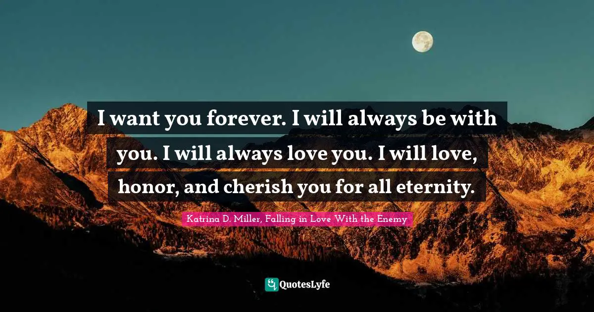 I want you forever. I will always be with you. I will always love you. I will love, honor, and cherish you for all eternity.