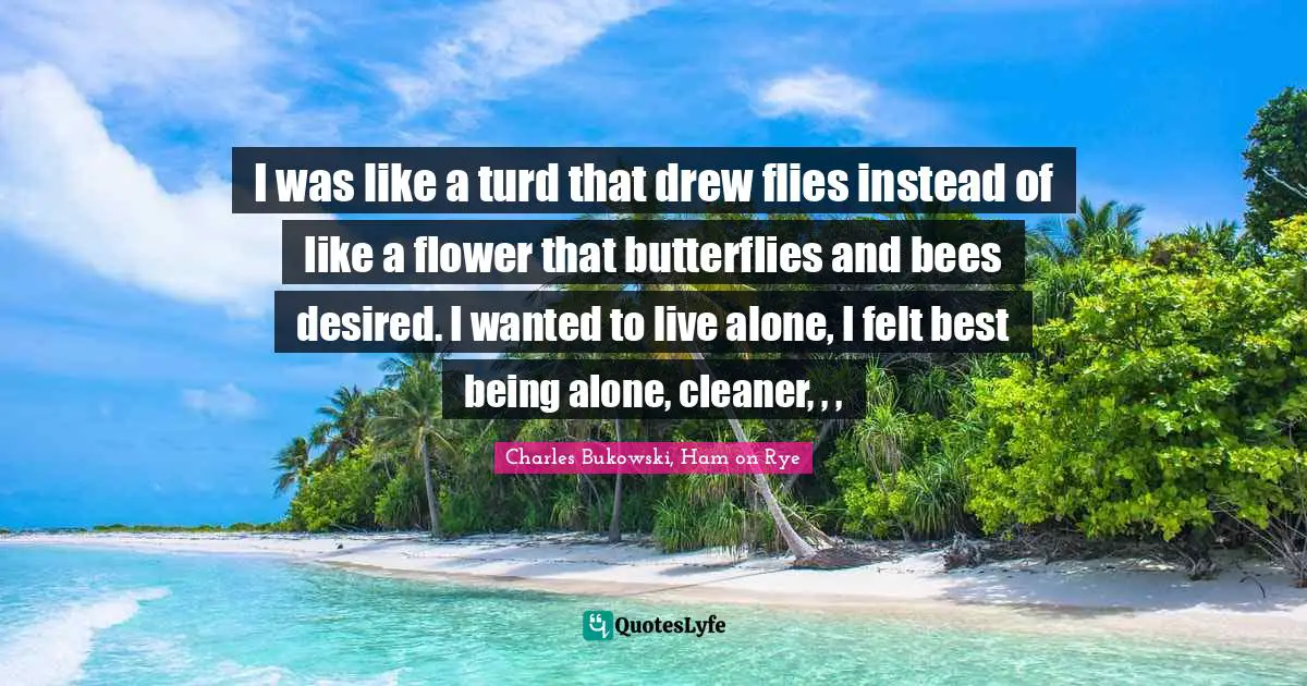 Charles Bukowski, Ham on Rye Quotes: I was like a turd that drew flies instead of like a flower that butterflies and bees desired. I wanted to live alone, I felt best being alone, cleaner, , , 