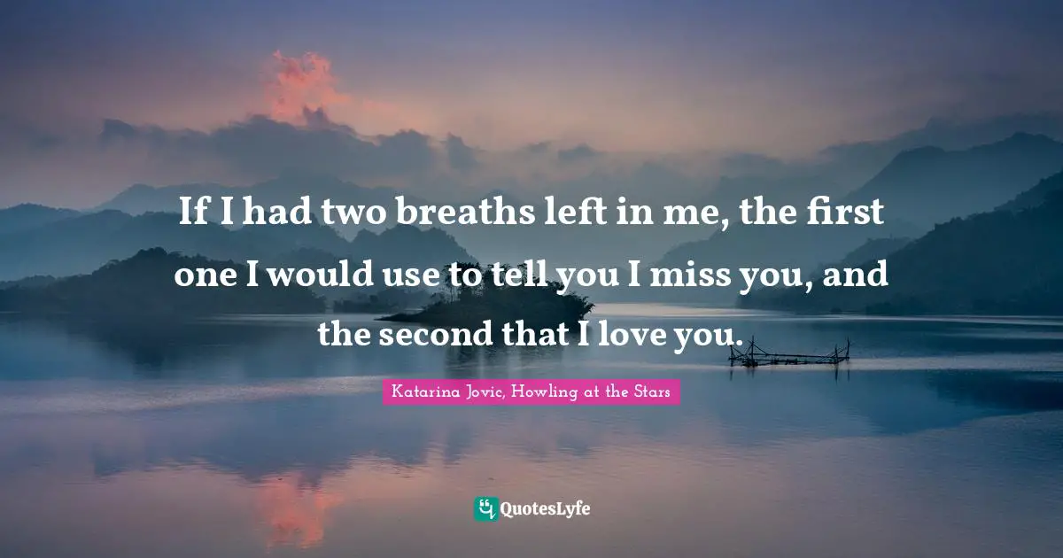 If I had two breaths left in me, the first one I would use to tell you I miss you, and the second that I love you.