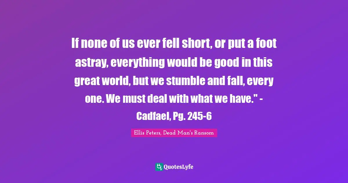 Ellis Peters Quotes: "If none of us ever fell short, or put a foot astray, everything would be good in this great world, but we stumble and fall, every one. We must deal with what we have." - Cadfael, Pg. 245-6"