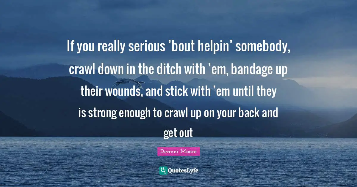 If you really serious ’bout helpin’ somebody, crawl down in the ditch with ’em, bandage up their wounds, and stick with ’em until they is strong enough to crawl up on your back and get out