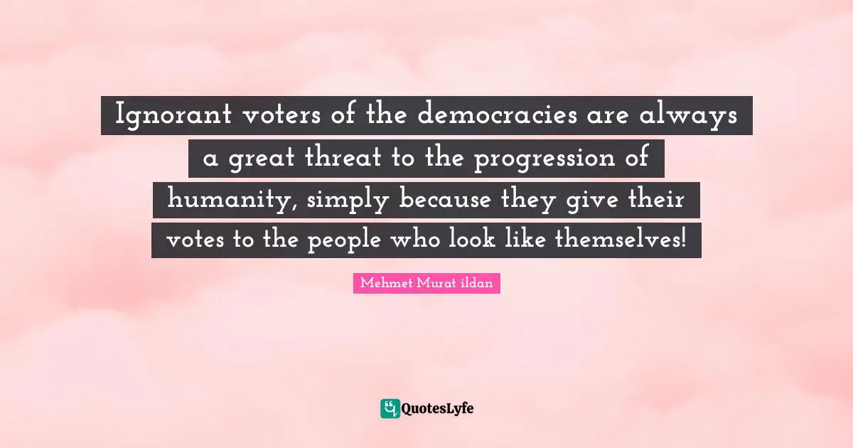 Ignorant voters of the democracies are always a great threat to the progression of humanity, simply because they give their votes to the people who look like themselves!