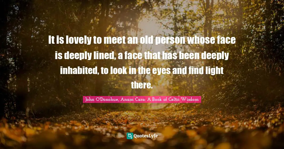 It is lovely to meet an old person whose face is deeply lined, a face that has been deeply inhabited, to look in the eyes and find light there.