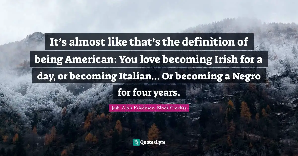 It’s almost like that’s the definition of being American: You love becoming Irish for a day, or becoming Italian… Or becoming a Negro for four years.
