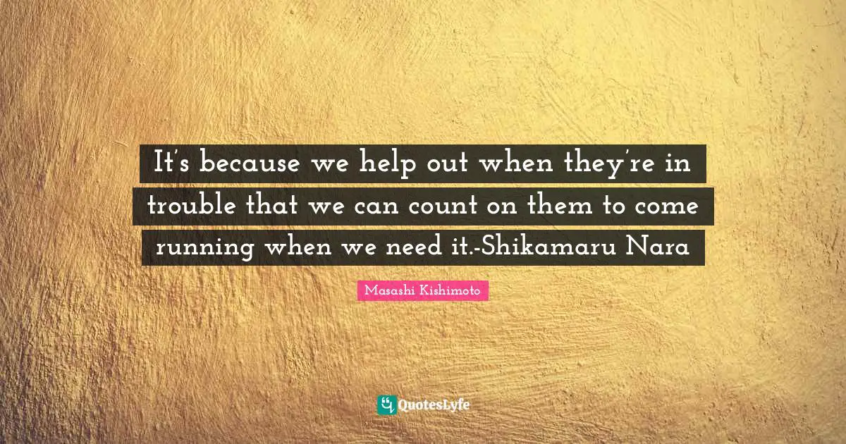 It’s because we help out when they’re in trouble that we can count on them to come running when we need it.-Shikamaru Nara