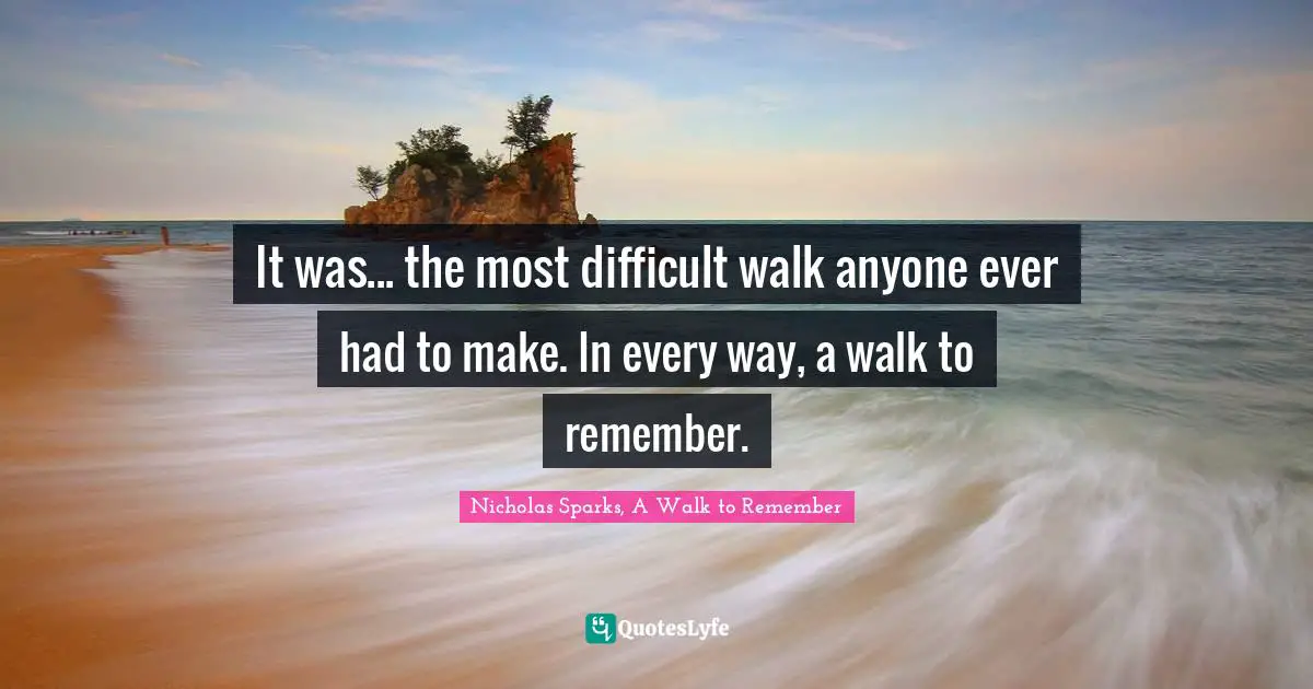Nicholas Sparks, A Walk To Remember Quotes: "It was... the most difficult walk anyone ever had to make. In every way, a walk to remember."