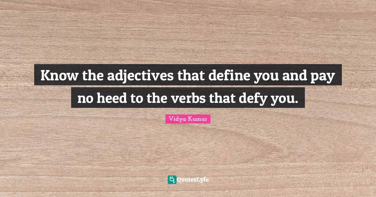 Know the adjectives that define you and pay no heed to the verbs that defy you.