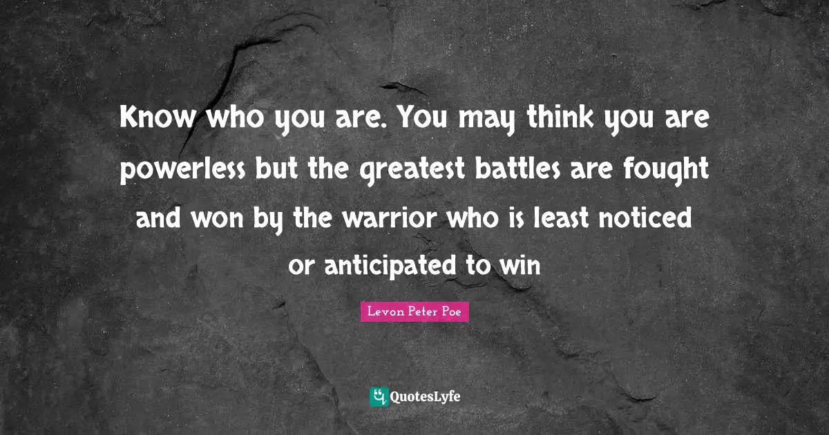 Know who you are. You may think you are powerless but the greatest battles are fought and won by the warrior who is least noticed or anticipated to win