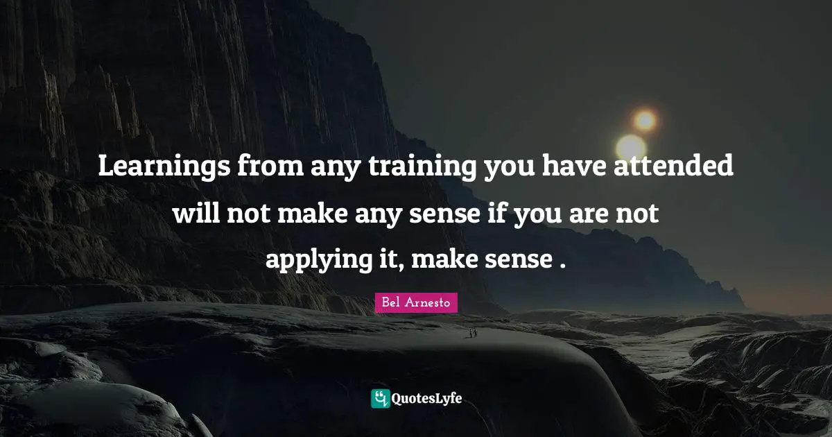 Learnings from any training you have attended will not make any sense if you are not applying it, make sense .