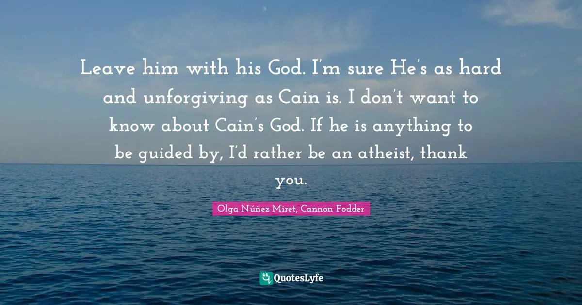 Leave him with his God. I’m sure He’s as hard and unforgiving as Cain is. I don’t want to know about Cain’s God. If he is anything to be guided by, I’d rather be an atheist, thank you.