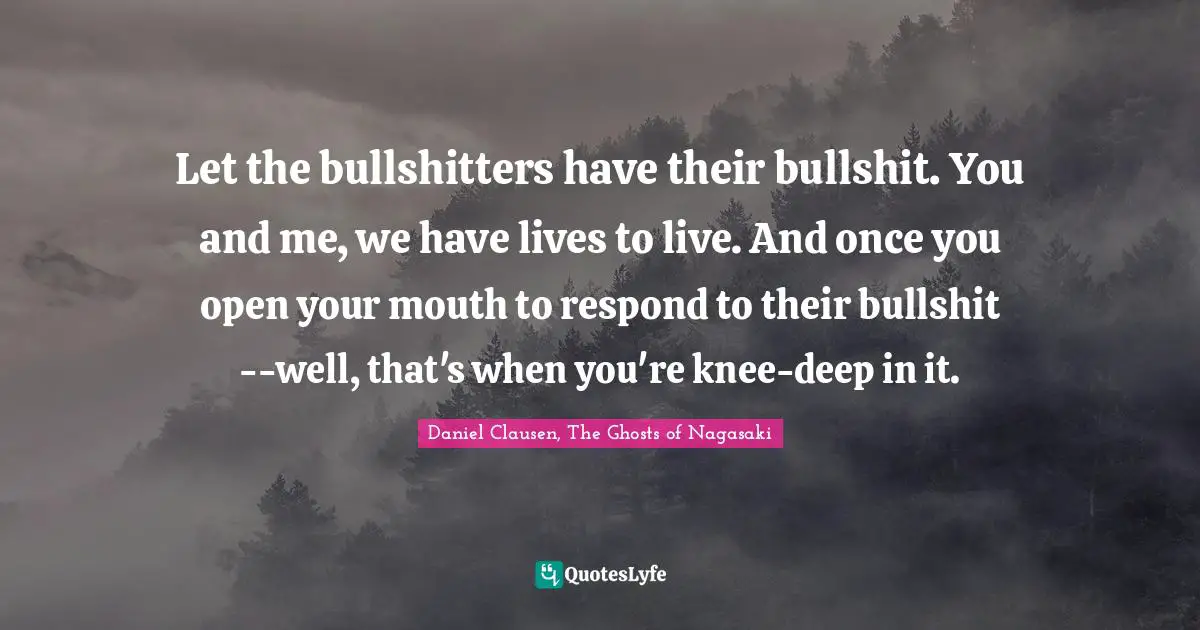 Let the bullshitters have their bullshit. You and me, we have lives to live. And once you open your mouth to respond to their bullshit--well, that's when you're knee-deep in it.