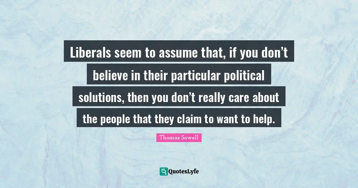 Liberals seem to assume that, if you don’t believe in their particular political solutions, then you don’t really care about the people that they claim to want to help.