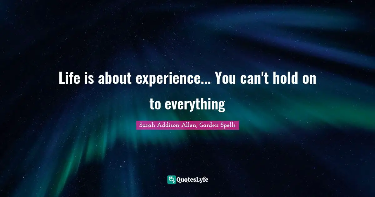 Life is about experience... You can't hold on to everything