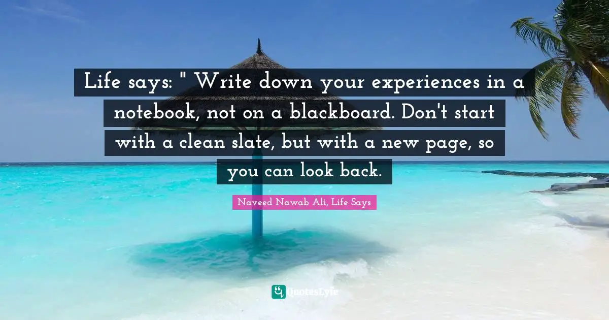 Life says: " Write down your experiences in a notebook, not on a blackboard. Don't start with a clean slate, but with a new page, so you can look back.