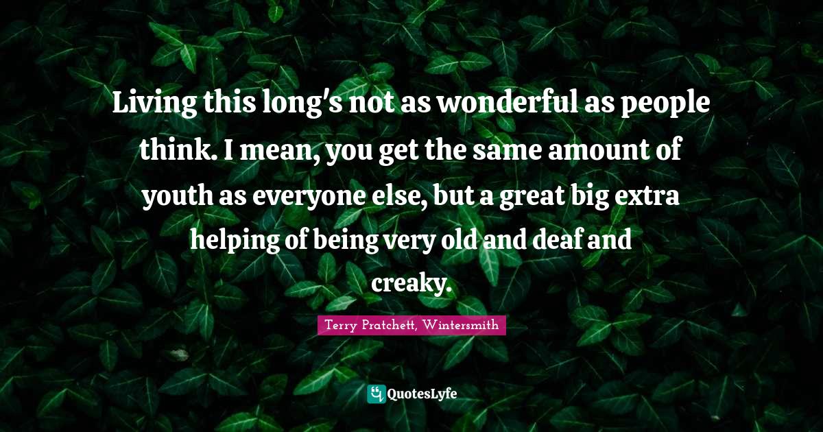 Terry Pratchett, Wintersmith Quotes: "Living this long's not as wonderful as people think. I mean, you get the same amount of youth as everyone else, but a great big extra helping of being very old and deaf and creaky."