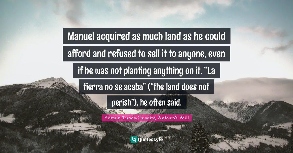 Manuel acquired as much land as he could afford and refused to sell it to anyone, even if he was not planting anything on it. “La tierra no se acaba” (“the land does not perish”), he often said.
