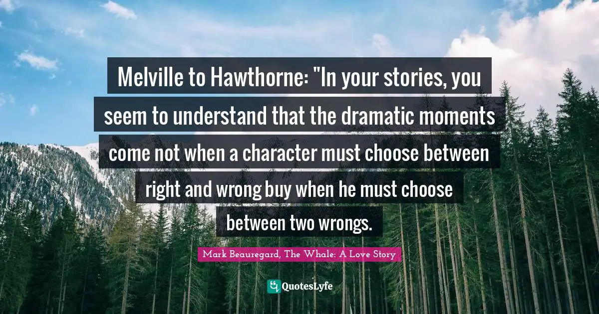 Melville to Hawthorne: "In your stories, you seem to understand that the dramatic moments come not when a character must choose between right and wrong buy when he must choose between two wrongs.