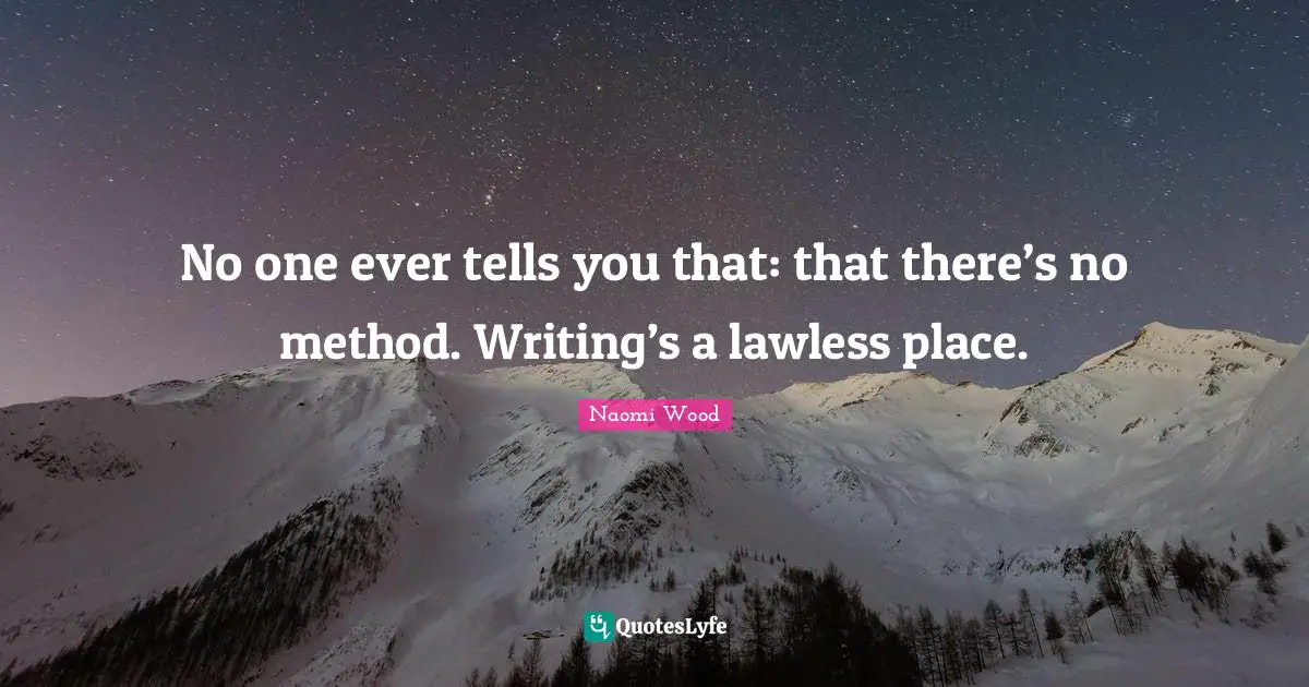 No one ever tells you that: that there’s no method. Writing’s a lawless place.