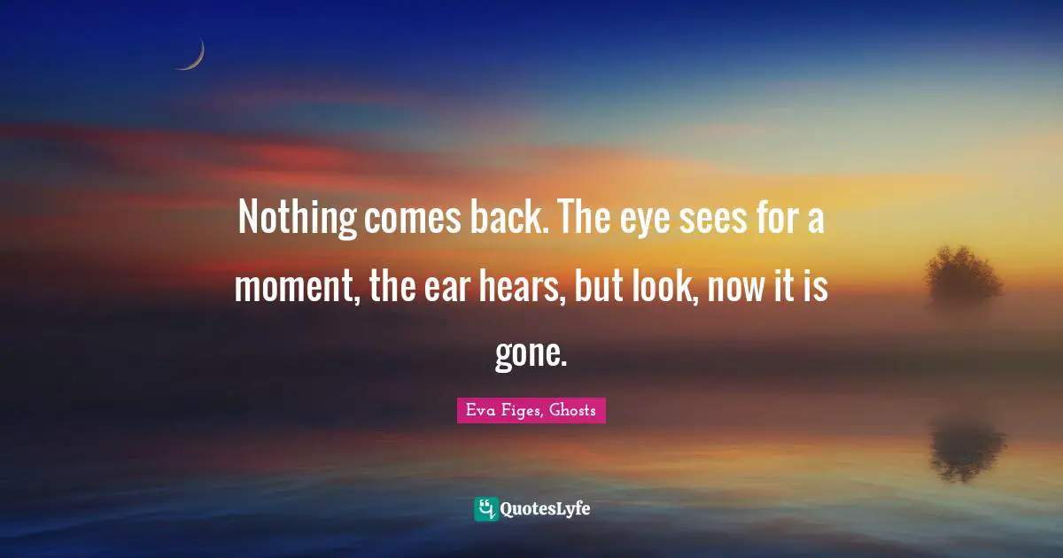 Nothing comes back. The eye sees for a moment, the ear hears, but look, now it is gone.