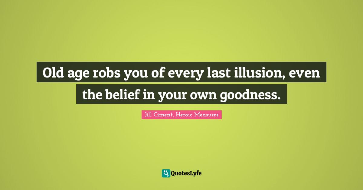 Old age robs you of every last illusion, even the belief in your own goodness.