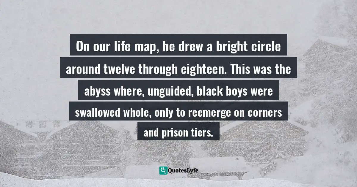On our life map, he drew a bright circle around twelve through eighteen. This was the abyss where, unguided, black boys were swallowed whole, only to reemerge on corners and prison tiers.