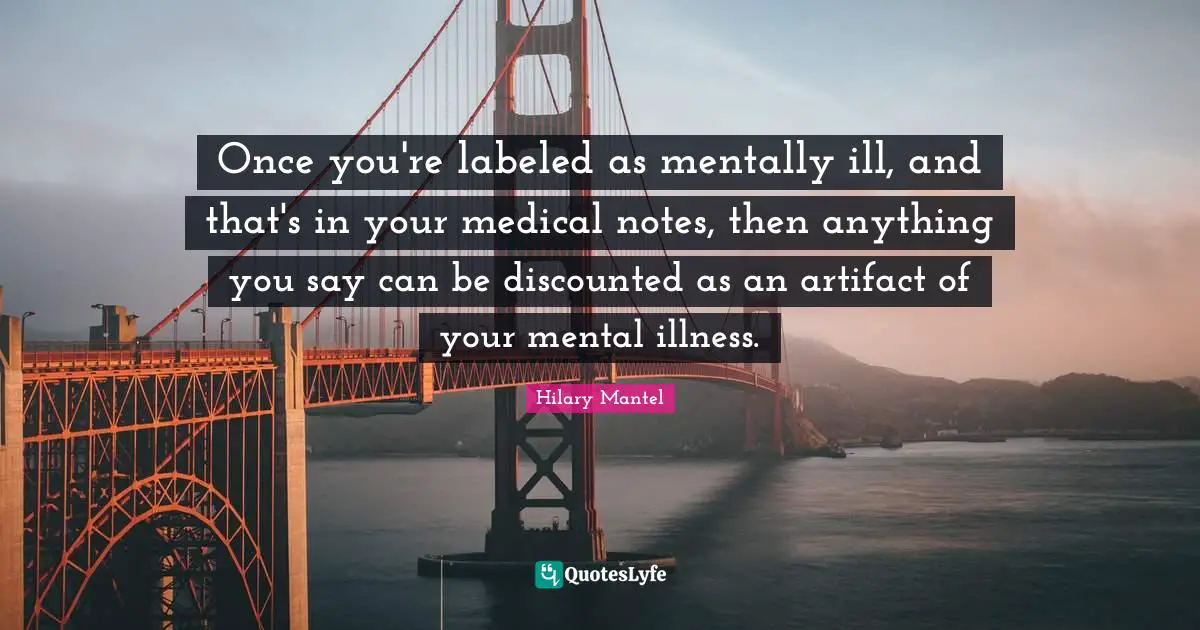 Once you're labeled as mentally ill, and that's in your medical notes, then anything you say can be discounted as an artifact of your mental illness.