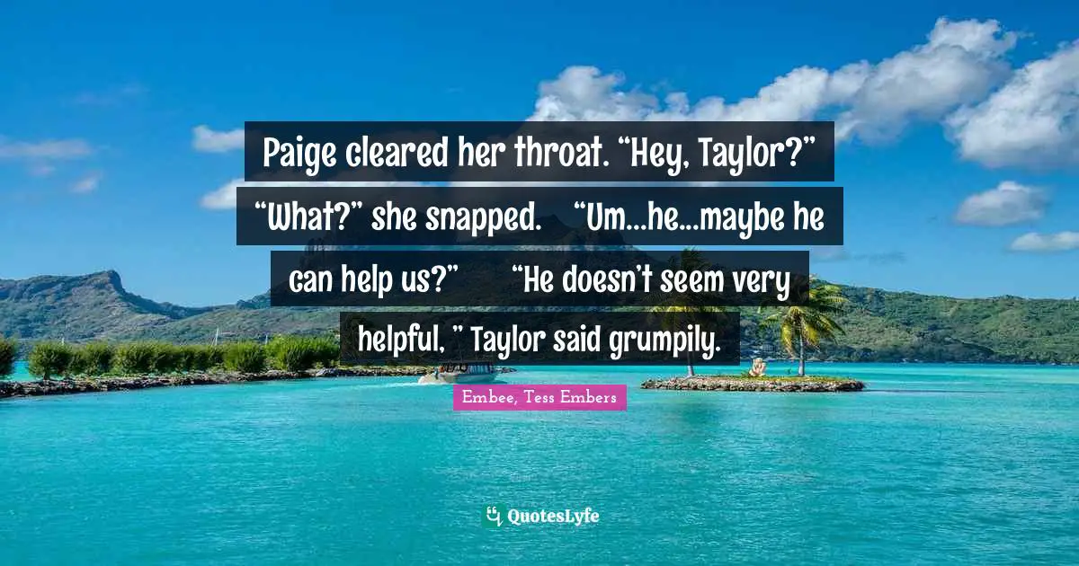 Paige cleared her throat. “Hey, Taylor?”	“What?” she snapped.	“Um...he...maybe he can help us?”	“He doesn’t seem very helpful, ” Taylor said grumpily.