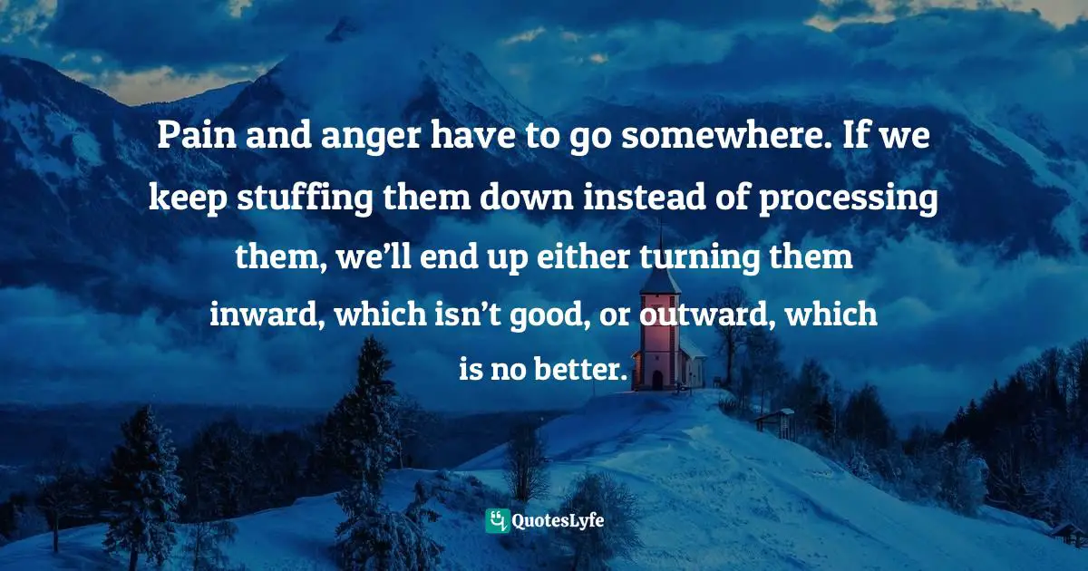 Pain and anger have to go somewhere. If we keep stuffing them down instead of processing them, we’ll end up either turning them inward, which isn’t good, or outward, which is no better.
